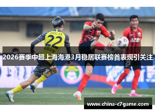 2026赛季中超上海海港3月稳居联赛榜首表现引关注 2026赛季中超上海海港3月稳居联赛榜首表现引关注