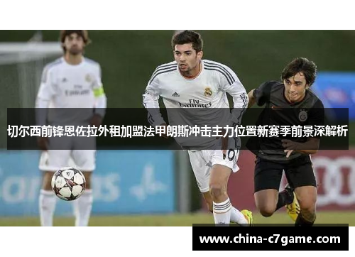 切尔西前锋恩佐拉外租加盟法甲朗斯冲击主力位置新赛季前景深解析