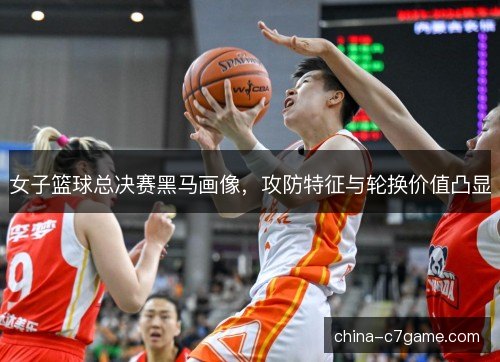 女子篮球总决赛黑马画像，攻防特征与轮换价值凸显
